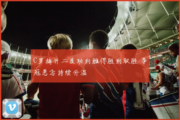 C罗梅开二度助利雅得胜利取胜 争冠悬念持续升温