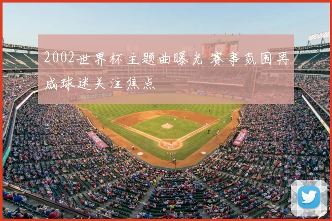2002世界杯主题曲曝光 赛事氛围再成球迷关注焦点