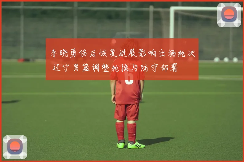李晓勇伤后恢复进展影响出场轮次 辽宁男篮调整轮换与防守部署