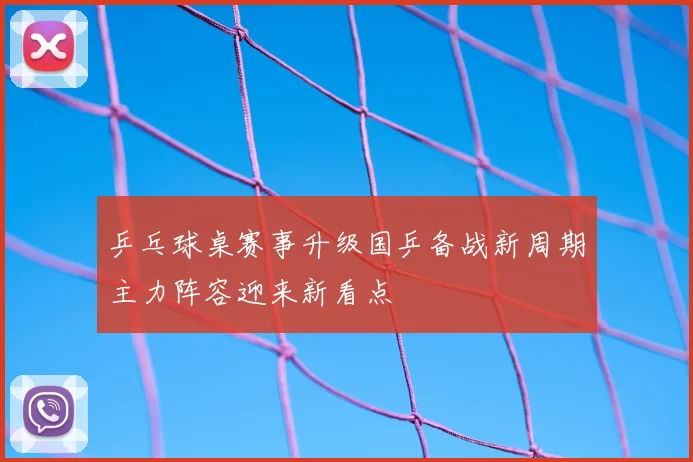 乒乓球桌赛事升级国乒备战新周期主力阵容迎来新看点