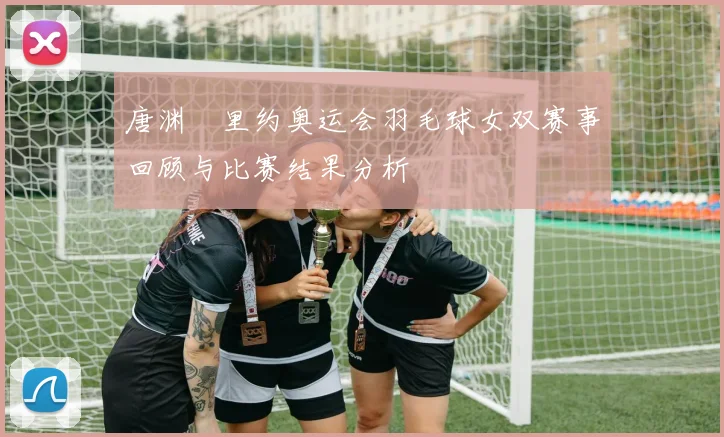 唐渊渟里约奥运会羽毛球女双赛事回顾与比赛结果分析