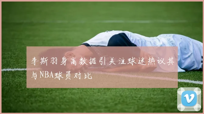 李斯羽身高数据引关注球迷热议其与NBA球员对比