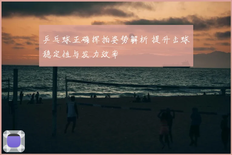 乒乓球正确挥拍姿势解析 提升击球稳定性与发力效率