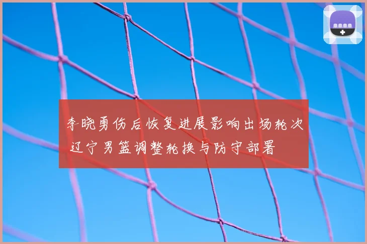 李晓勇伤后恢复进展影响出场轮次 辽宁男篮调整轮换与防守部署