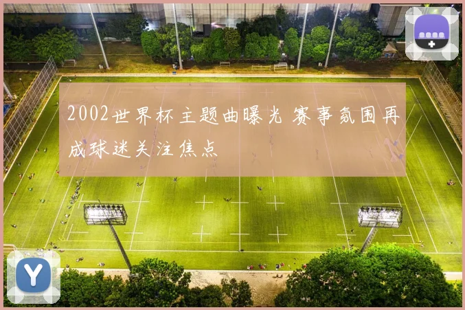 2002世界杯主题曲曝光 赛事氛围再成球迷关注焦点