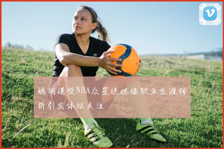 姚明退役NBA众星送祝福职业生涯转折引发体坛关注