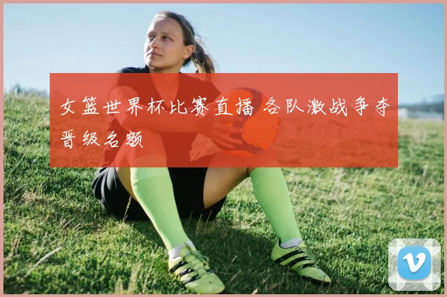 女篮世界杯比赛直播 各队激战争夺晋级名额