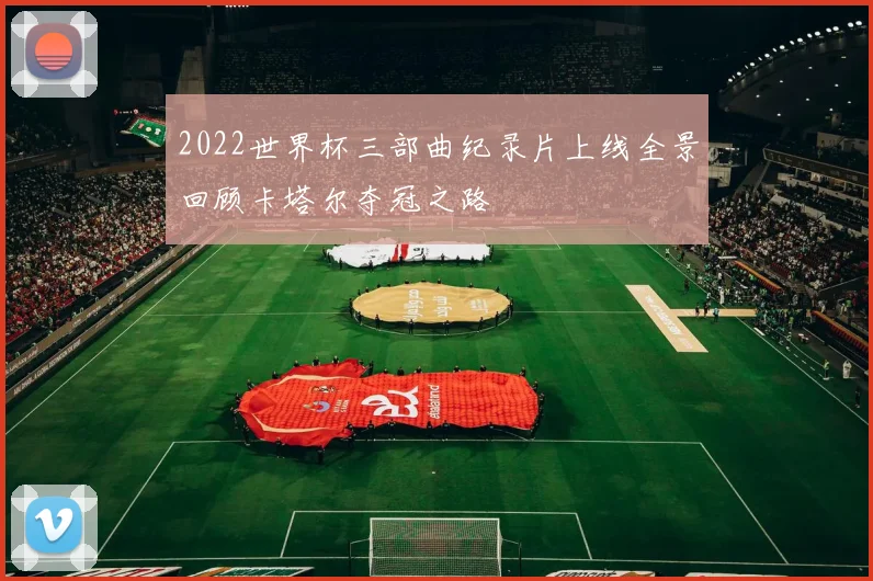2022世界杯三部曲纪录片上线全景回顾卡塔尔夺冠之路