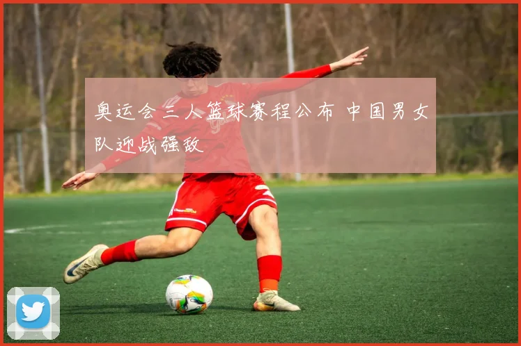 奥运会三人篮球赛程公布 中国男女队迎战强敌