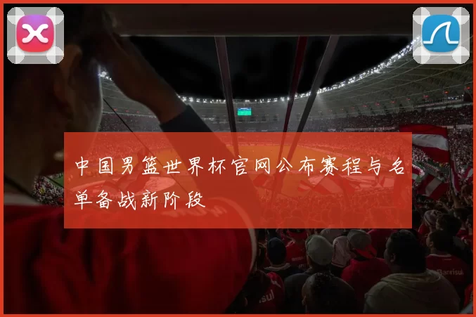 中国男篮世界杯官网公布赛程与名单备战新阶段