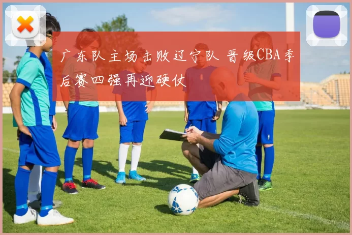 广东队主场击败辽宁队 晋级CBA季后赛四强再迎硬仗