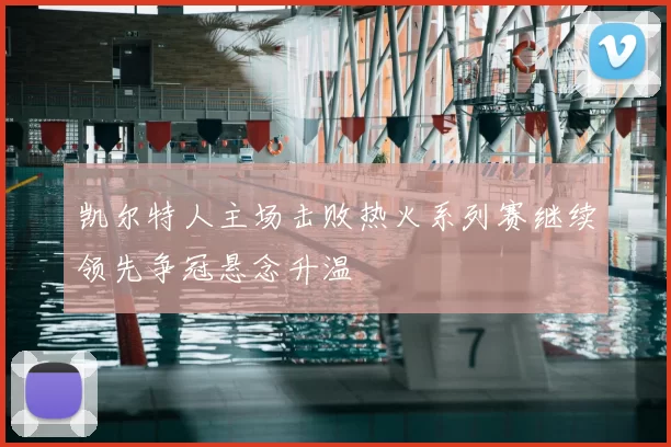 凯尔特人主场击败热火系列赛继续领先争冠悬念升温