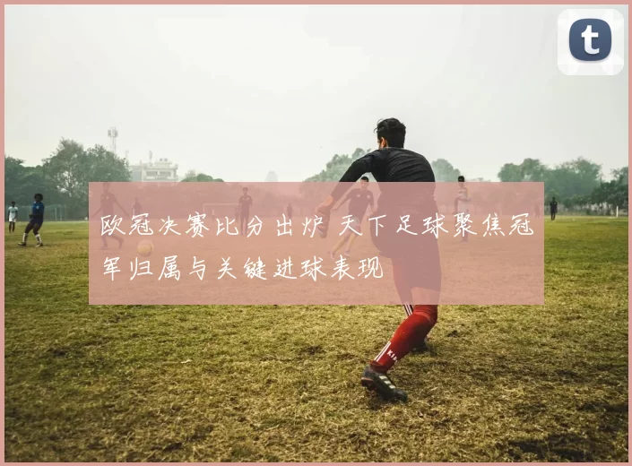 欧冠决赛比分出炉 天下足球聚焦冠军归属与关键进球表现