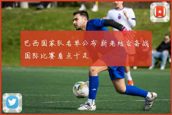 巴西国家队名单公布 新老结合备战国际比赛看点十足