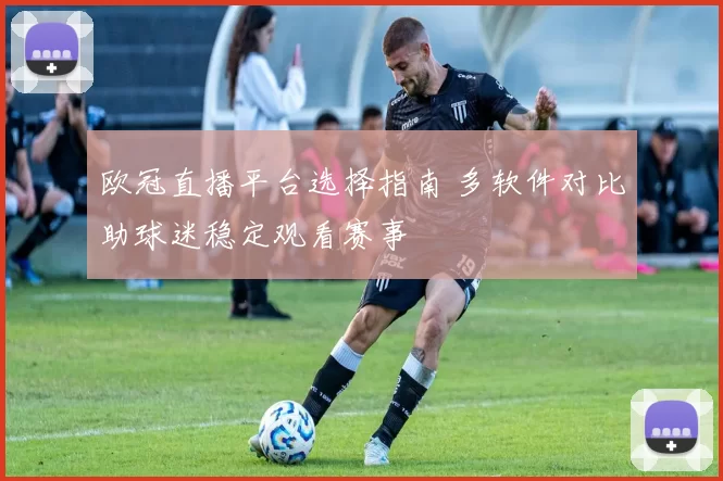 欧冠直播平台选择指南 多软件对比助球迷稳定观看赛事