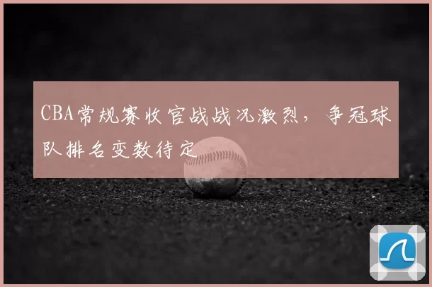 CBA常规赛收官战战况激烈，争冠球队排名变数待定