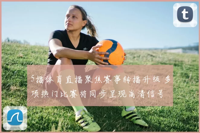 5播体育直播聚焦赛事转播升级 多项热门比赛将同步呈现高清信号