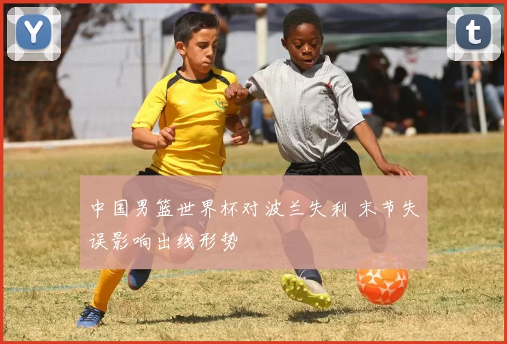 中国男篮世界杯对波兰失利 末节失误影响出线形势