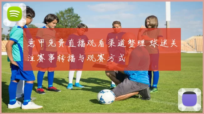 意甲免费直播观看渠道整理 球迷关注赛事转播与观赛方式