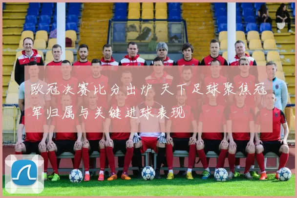 欧冠决赛比分出炉 天下足球聚焦冠军归属与关键进球表现